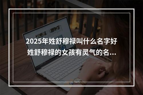 2025年姓舒穆禄叫什么名字好 姓舒穆禄的女孩有灵气的名字