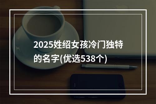 2025姓绍女孩冷门独特的名字(优选538个)