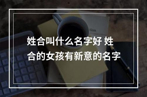 姓合叫什么名字好 姓合的女孩有新意的名字