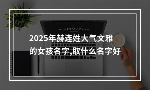 2025年赫连姓大气文雅的女孩名字,取什么名字好