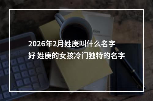 2026年2月姓庚叫什么名字好 姓庚的女孩冷门独特的名字