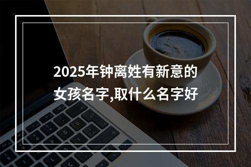 2025年钟离姓有新意的女孩名字,取什么名字好