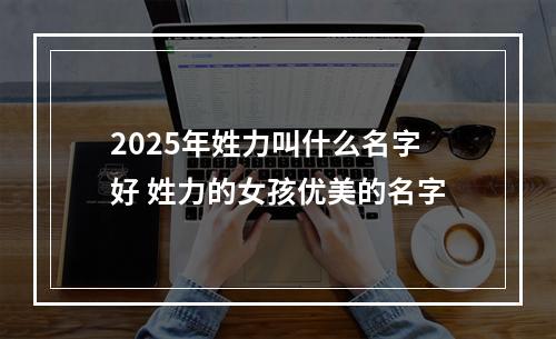 2025年姓力叫什么名字好 姓力的女孩优美的名字