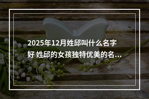 2025年12月姓邱叫什么名字好 姓邱的女孩独特优美的名字