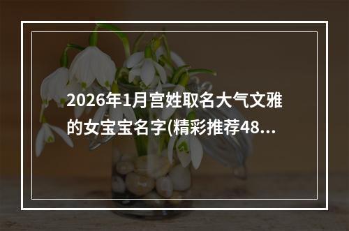 2026年1月宫姓取名大气文雅的女宝宝名字(精彩推荐482个)