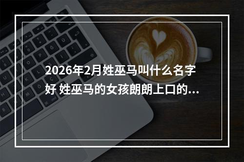 2026年2月姓巫马叫什么名字好 姓巫马的女孩朗朗上口的名字