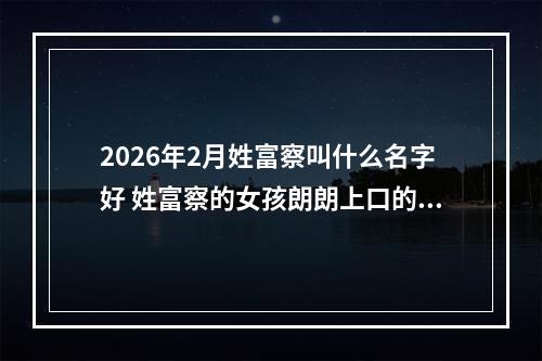 2026年2月姓富察叫什么名字好 姓富察的女孩朗朗上口的名字
