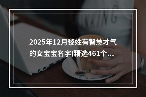 2025年12月黎姓有智慧才气的女宝宝名字(精选461个)