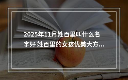 2025年11月姓百里叫什么名字好 姓百里的女孩优美大方的名字