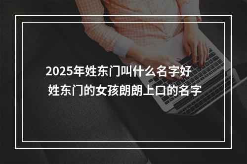 2025年姓东门叫什么名字好 姓东门的女孩朗朗上口的名字