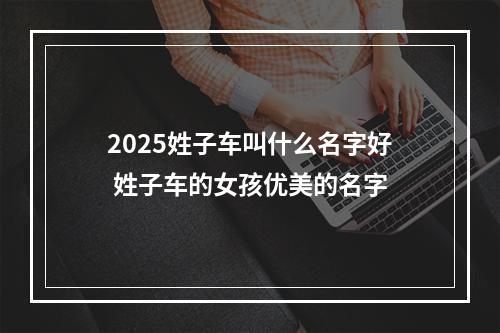 2025姓子车叫什么名字好 姓子车的女孩优美的名字