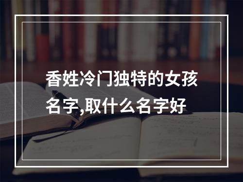 香姓冷门独特的女孩名字,取什么名字好