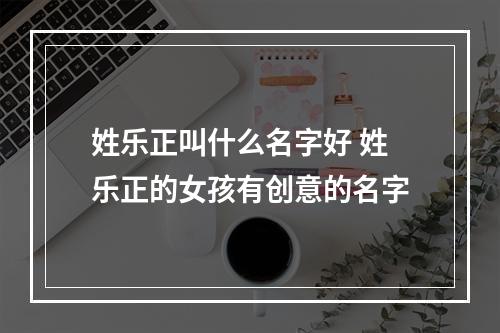 姓乐正叫什么名字好 姓乐正的女孩有创意的名字