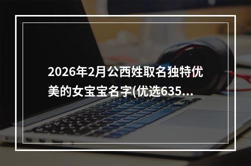 2026年2月公西姓取名独特优美的女宝宝名字(优选635个)