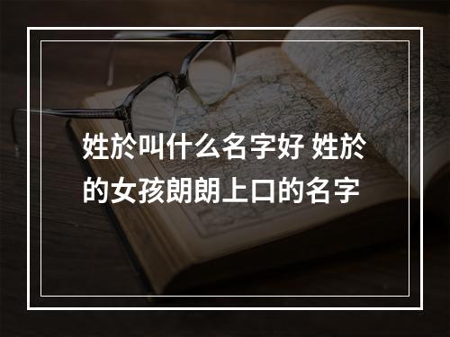 姓於叫什么名字好 姓於的女孩朗朗上口的名字
