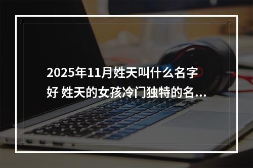 2025年11月姓天叫什么名字好 姓天的女孩冷门独特的名字