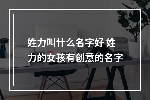 姓力叫什么名字好 姓力的女孩有创意的名字