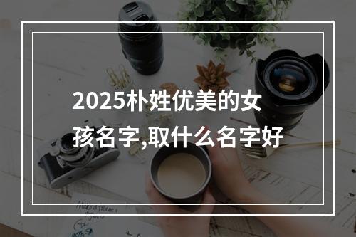 2025朴姓优美的女孩名字,取什么名字好