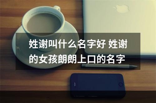 姓谢叫什么名字好 姓谢的女孩朗朗上口的名字