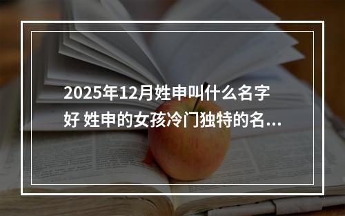 2025年12月姓申叫什么名字好 姓申的女孩冷门独特的名字