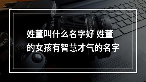 姓董叫什么名字好 姓董的女孩有智慧才气的名字