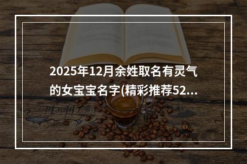 2025年12月余姓取名有灵气的女宝宝名字(精彩推荐529个)