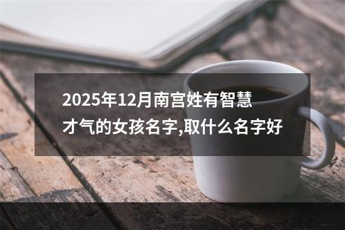 2025年12月南宫姓有智慧才气的女孩名字,取什么名字好