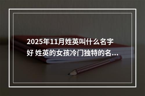2025年11月姓英叫什么名字好 姓英的女孩冷门独特的名字