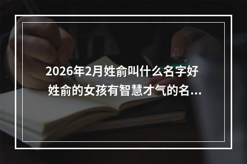 2026年2月姓俞叫什么名字好 姓俞的女孩有智慧才气的名字