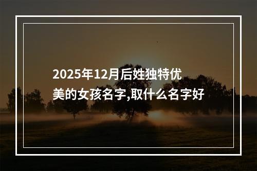 2025年12月后姓独特优美的女孩名字,取什么名字好