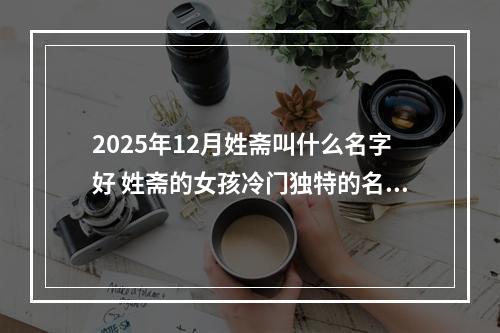2025年12月姓斋叫什么名字好 姓斋的女孩冷门独特的名字
