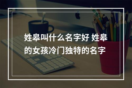 姓皋叫什么名字好 姓皋的女孩冷门独特的名字