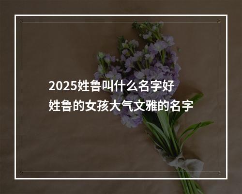 2025姓鲁叫什么名字好 姓鲁的女孩大气文雅的名字