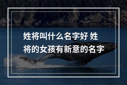 姓将叫什么名字好 姓将的女孩有新意的名字