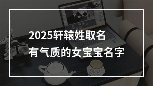 2025轩辕姓取名有气质的女宝宝名字