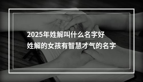 2025年姓解叫什么名字好 姓解的女孩有智慧才气的名字