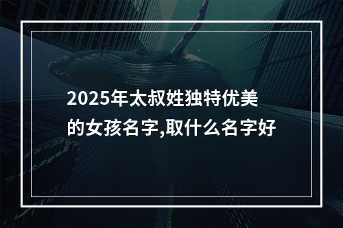 2025年太叔姓独特优美的女孩名字,取什么名字好