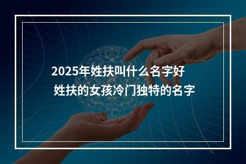 2025年姓扶叫什么名字好 姓扶的女孩冷门独特的名字
