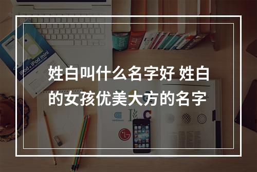 姓白叫什么名字好 姓白的女孩优美大方的名字