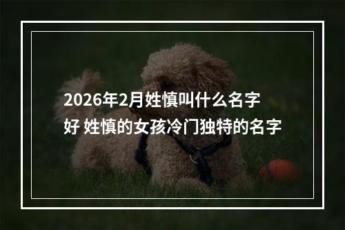 2026年2月姓慎叫什么名字好 姓慎的女孩冷门独特的名字