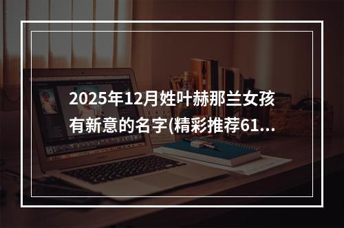 2025年12月姓叶赫那兰女孩有新意的名字(精彩推荐611个)