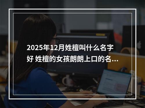 2025年12月姓檀叫什么名字好 姓檀的女孩朗朗上口的名字