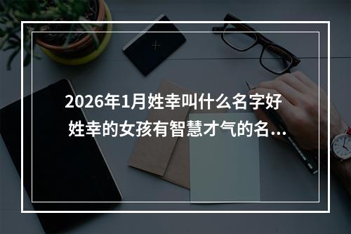 2026年1月姓幸叫什么名字好 姓幸的女孩有智慧才气的名字