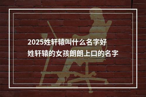 2025姓轩辕叫什么名字好 姓轩辕的女孩朗朗上口的名字