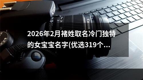 2026年2月褚姓取名冷门独特的女宝宝名字(优选319个)
