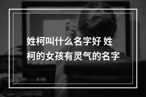 姓柯叫什么名字好 姓柯的女孩有灵气的名字