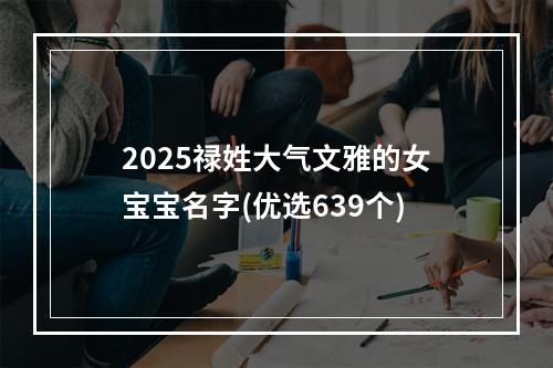 2025禄姓大气文雅的女宝宝名字(优选639个)