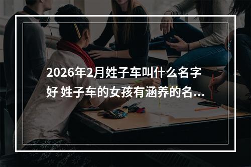 2026年2月姓子车叫什么名字好 姓子车的女孩有涵养的名字