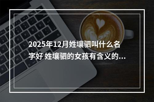 2025年12月姓壤驷叫什么名字好 姓壤驷的女孩有含义的名字