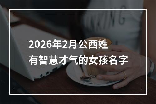 2026年2月公西姓有智慧才气的女孩名字